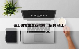 硕士研究生企业招聘（招聘 硕士）