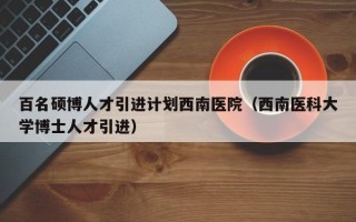 百名硕博人才引进计划西南医院（西南医科大学博士人才引进）