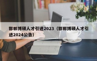 邯郸博硕人才引进2023（邯郸博硕人才引进2024公告）
