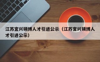 江苏宜兴硕博人才引进公示（江苏宜兴硕博人才引进公示）