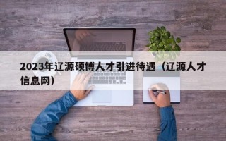 2023年辽源硕博人才引进待遇（辽源人才信息网）