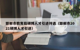邯郸市教育局硕博人才引进待遇（邯郸市2021硕博人才引进）