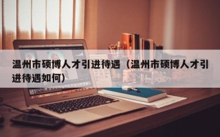温州市硕博人才引进待遇（温州市硕博人才引进待遇如何）