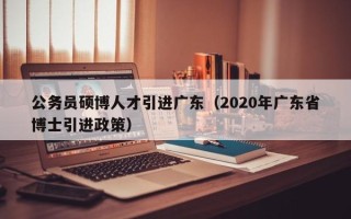 公务员硕博人才引进广东（2020年广东省博士引进政策）