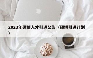 2023年硕博人才引进公告（硕博引进计划）