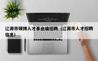 辽源市硕博人才事业编招聘（辽源市人才招聘信息）