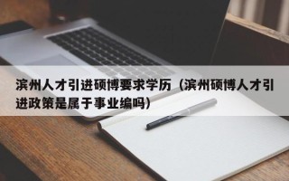 滨州人才引进硕博要求学历（滨州硕博人才引进政策是属于事业编吗）