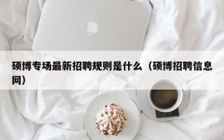 硕博专场最新招聘规则是什么（硕博招聘信息网）