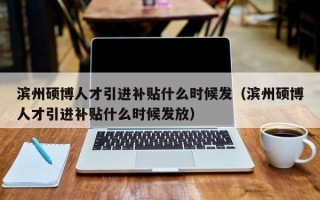 滨州硕博人才引进补贴什么时候发（滨州硕博人才引进补贴什么时候发放）