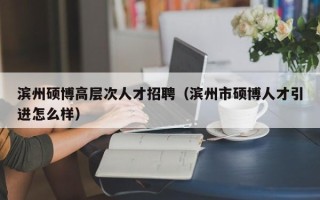 滨州硕博高层次人才招聘（滨州市硕博人才引进怎么样）