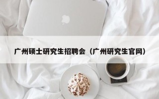 广州硕士研究生招聘会（广州研究生官网）