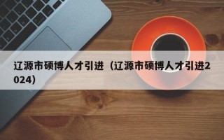 辽源市硕博人才引进（辽源市硕博人才引进2024）