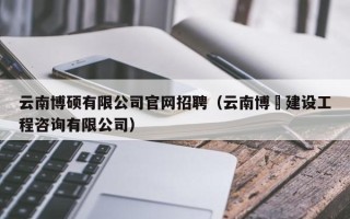 云南博硕有限公司官网招聘（云南博垚建设工程咨询有限公司）