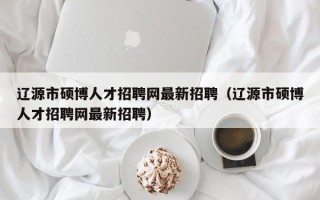 辽源市硕博人才招聘网最新招聘（辽源市硕博人才招聘网最新招聘）