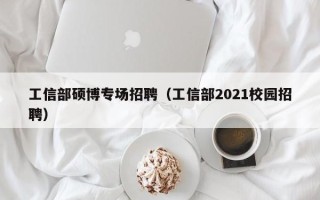 工信部硕博专场招聘（工信部2021校园招聘）