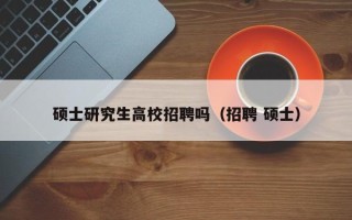 硕士研究生高校招聘吗（招聘 硕士）