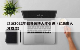 辽源2022年教育硕博人才引进（辽源市人才交流）