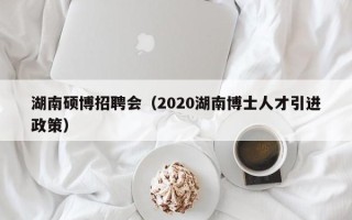 湖南硕博招聘会（2020湖南博士人才引进政策）