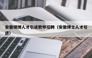 安徽硕博人才引进教师招聘（安徽博士人才引进）