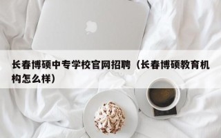 长春博硕中专学校官网招聘（长春博硕教育机构怎么样）