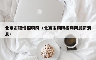 北京市硕博招聘网（北京市硕博招聘网最新消息）