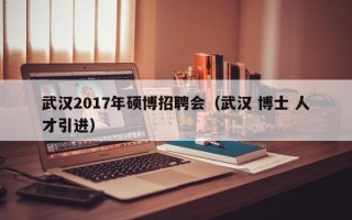 武汉2017年硕博招聘会（武汉 博士 人才引进）
