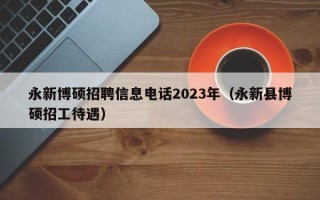 永新博硕招聘信息电话2023年（永新县博硕招工待遇）