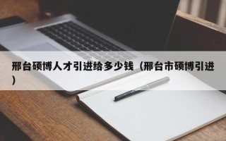 邢台硕博人才引进给多少钱（邢台市硕博引进）