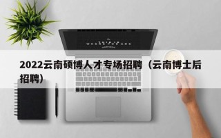 2022云南硕博人才专场招聘（云南博士后招聘）