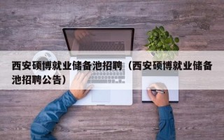 西安硕博就业储备池招聘（西安硕博就业储备池招聘公告）