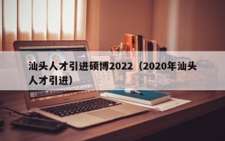 汕头人才引进硕博2022（2020年汕头人才引进）
