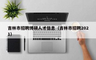 吉林市招聘博硕人才信息（吉林市招聘2021）