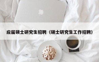应届硕士研究生招聘（硕士研究生工作招聘）