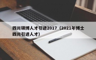 四川硕博人才引进2017（2021年博士四川引进人才）