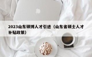 2023山东硕博人才引进（山东省硕士人才补贴政策）