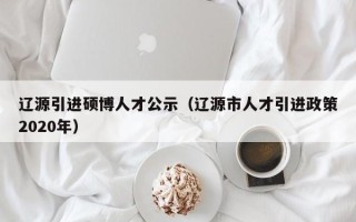 辽源引进硕博人才公示（辽源市人才引进政策2020年）