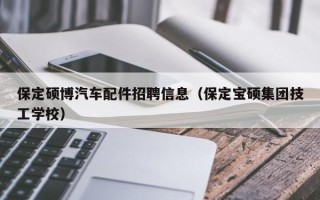保定硕博汽车配件招聘信息（保定宝硕集团技工学校）