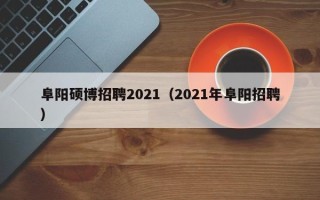 阜阳硕博招聘2021（2021年阜阳招聘）