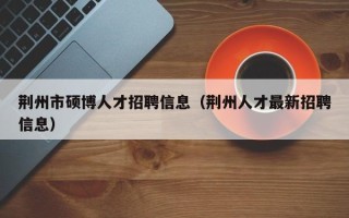 荆州市硕博人才招聘信息（荆州人才最新招聘信息）