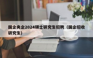 国企央企2024硕士研究生招聘（国企招收研究生）