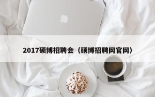 2017硕博招聘会（硕博招聘网官网）