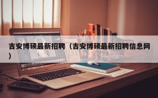 吉安博硕最新招聘（吉安博硕最新招聘信息网）