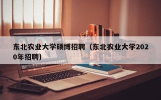 东北农业大学硕博招聘（东北农业大学2020年招聘）