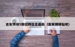 吉安博硕5期招聘信息最新（吉安博硕贴吧）