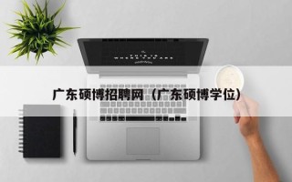 广东硕博招聘网（广东硕博学位）
