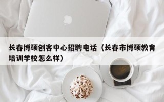 长春博硕创客中心招聘电话（长春市博硕教育培训学校怎么样）