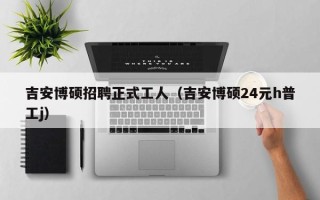 吉安博硕招聘正式工人（吉安博硕24元h普工j）