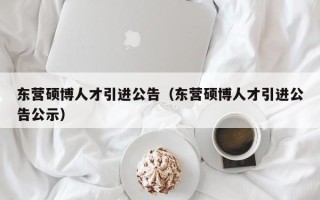 东营硕博人才引进公告（东营硕博人才引进公告公示）