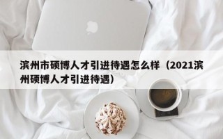 滨州市硕博人才引进待遇怎么样（2021滨州硕博人才引进待遇）