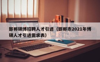 邯郸硕博招聘人才引进（邯郸市2021年博硕人才引进需求表）
